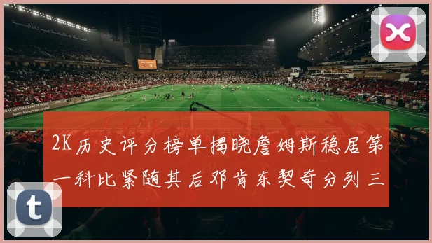 2K历史评分榜单揭晓詹姆斯稳居第一科比紧随其后邓肯东契奇分列三四位