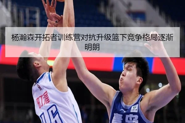 杨瀚森开拓者训练营对抗升级篮下竞争格局逐渐明朗